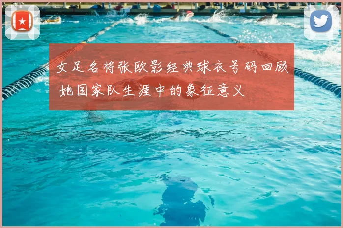 女足名将张欧影经典球衣号码回顾 她国家队生涯中的象征意义