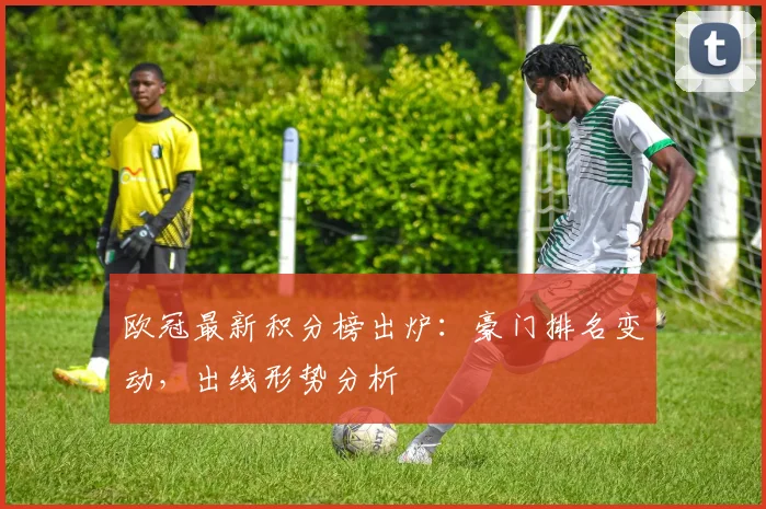 欧冠最新积分榜出炉:豪门排名变动,出线形势分析