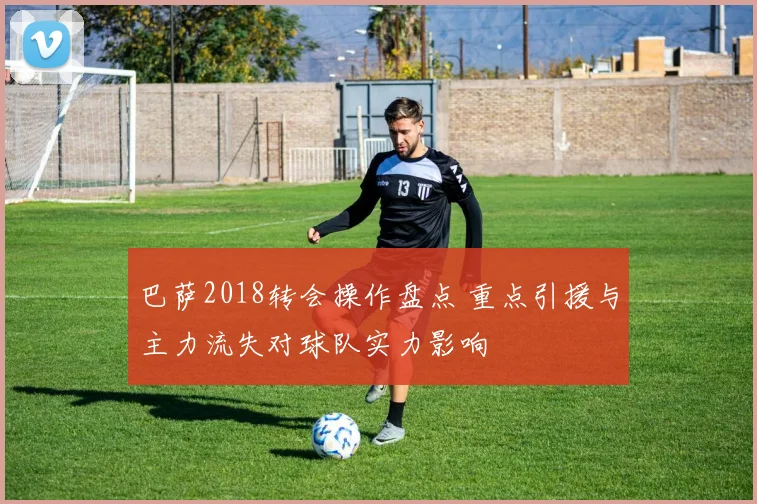 巴萨2018转会操作盘点 重点引援与主力流失对球队实力影响