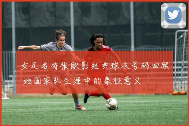 女足名将张欧影经典球衣号码回顾 她国家队生涯中的象征意义