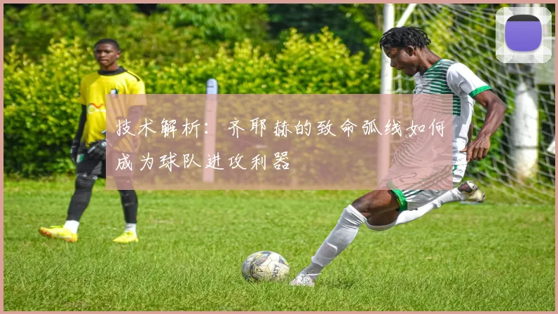 技术解析：齐耶赫的致命弧线如何成为球队进攻利器