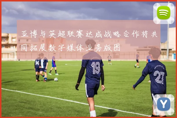 亚博与英超联赛达成战略合作将共同拓展数字媒体业务版图