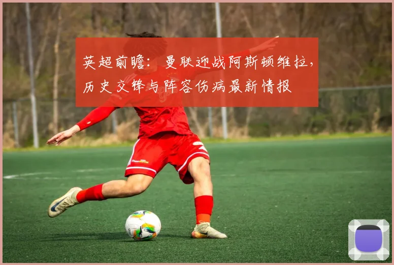 英超前瞻:曼联迎战阿斯顿维拉,历史交锋与阵容伤病最新情报