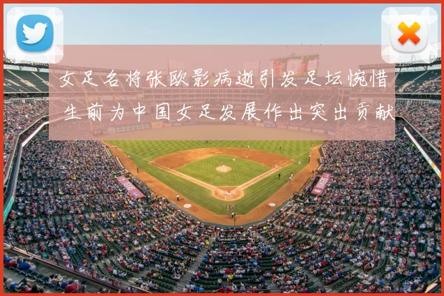 女足名将张欧影病逝引发足坛惋惜 生前为中国女足发展作出突出贡献